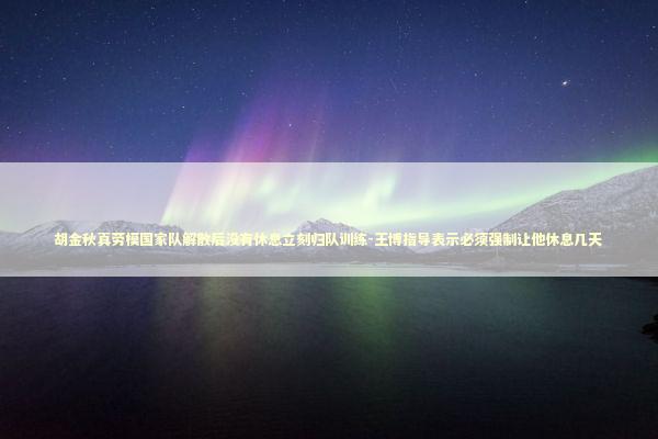 胡金秋真劳模国家队解散后没有休息立刻归队训练-王博指导表示必须强制让他休息几天