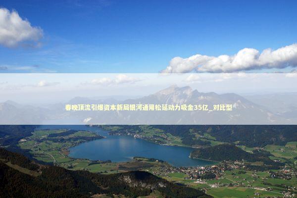 春晚顶流引爆资本新局银河通用松延动力吸金35亿_对比型 新闻