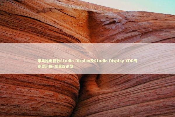 苹果推出新款Studio Display及Studio Display XDR专业显示器-苹果议论型