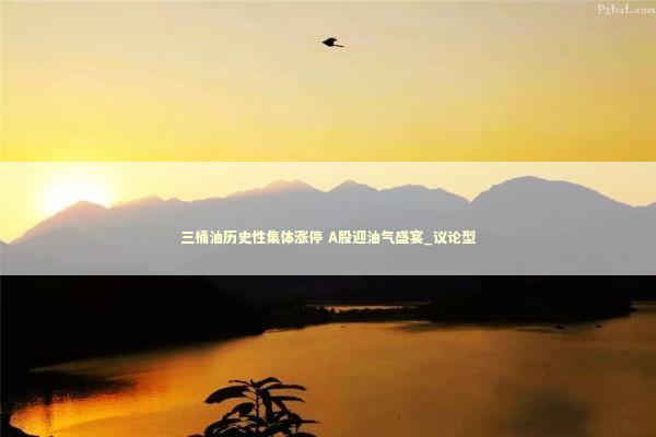 三桶油历史性集体涨停 A股迎油气盛宴_议论型 新闻