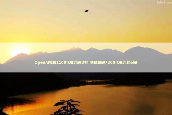 OpenAI完成1100亿美元融资轮 估值飙破7300亿美元创纪录 OpenAI完成1100亿美元融资轮 估值飙破7300亿美元创纪录 新闻