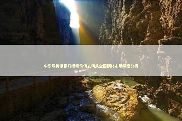 中东局势紧张升级钢价何去何从全国钢材市场深度分析 新闻