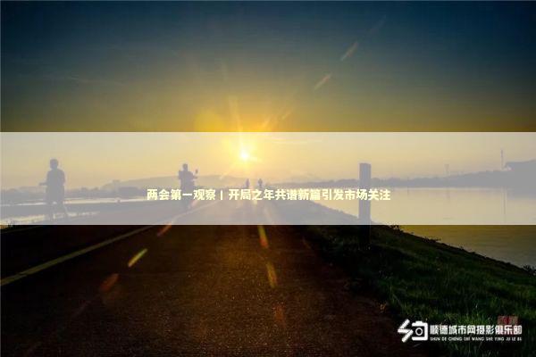 两会第一观察丨开局之年共谱新篇引发市场关注 新闻