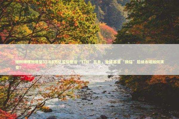 理财规模微增至31.66万亿监管整治“打榜”乱象，业绩基准“换锚”后续市场如何演变？
