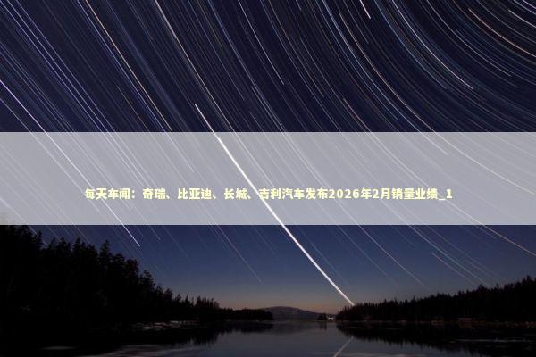每天车闻：奇瑞、比亚迪、长城、吉利汽车发布2026年2月销量业绩_1