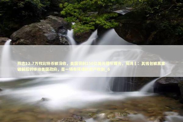 陈志12.7万枚比特币被没收,美国获利150亿美元细节曝光,周鸿祎:其钱包被黑客破解后转移给美国政府,是一场有预谋的资产收割_6 陈志12.7万枚比特币被没收,美国获利150亿美元细节曝光,周鸿祎:其钱包被黑客破解后转移给美国政府,是一场有预谋的资产收割_6 新闻